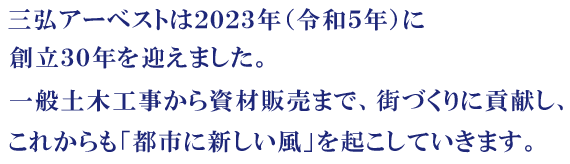 三弘アーベストは２０２３年（令和５年）に創業30周年を迎えました。一般土木工事から資材販売まで、街づくりに貢献し、これからも「都市に新しい風」を起こしていきます。